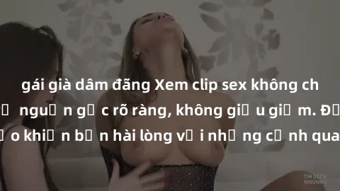 gái già dâm đãng Xem clip sex không che mới - Nguồn gốc từ nguồn gốc rõ ràng, không giấu giếm. Đảm bảo khiến bạn hài lòng với những cảnh quay táo bạo và đầy kích thích.