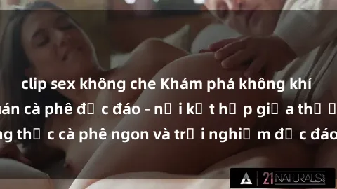 clip sex không che Khám phá không khí độc đáo tại sex quán cà phê độc đáo - nơi kết hợp giữa thưởng thức cà phê ngon và trải nghiệm độc đáo của không gian sex shop.