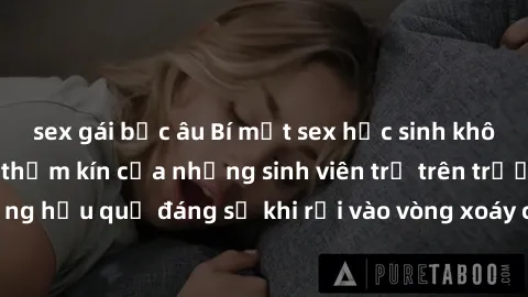 sex gái bắc âu Bí mật sex học sinh không che: Cuộc sống thầm kín của những sinh viên trẻ trên trường. Những hậu quả đáng sợ khi rơi vào vòng xoáy của tình dục từ tuổi mới lớn.