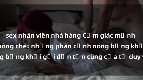 sex nhân viên nhà hàng Cảm giác mạnh mẽ với sex BDSM không che: những phân cảnh nóng bỏng khơi gợi đến tận cùng của tư duy và cơ thể.
