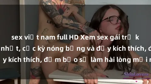 sex việt nam full HD Xem sex gái trẻ không che hấp dẫn nhất, cực kỳ nóng bỏng và đầy kích thích, đảm bảo sẽ làm hài lòng mọi người!