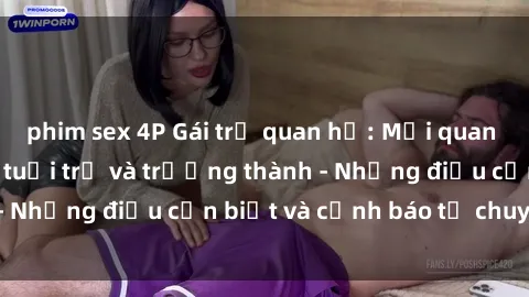 phim sex 4P Gái trẻ quan hệ: Mối quan hệ khác biệt giữa tuổi trẻ và trưởng thành - Những điều cần biết và cảnh báo từ chuyên gia