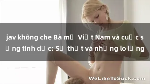 jav không che Bà mẹ Việt Nam và cuộc sống tình dục: Sự thật và những lo lắng