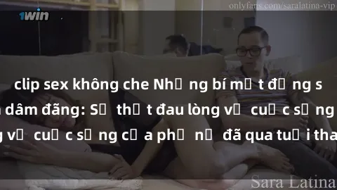 clip sex không che Những bí mật đằng sau vẻ ngoài gái già dâm đãng: Sự thật đau lòng về cuộc sống của phụ nữ đã qua tuổi thanh xuân