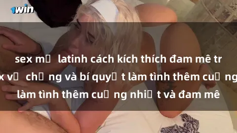 sex mỹ latinh cách kích thích đam mê trong hôn nhân: Sex vợ chồng và bí quyết làm tình thêm cuồng nhiệt và đam mê