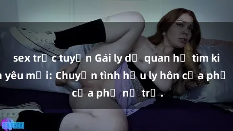 sex trực tuyến Gái ly dị quan hệ tìm kiếm tình yêu mới: Chuyện tình hậu ly hôn của phụ nữ trẻ.