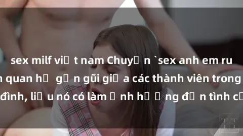 sex milf việt nam Chuyện `sex anh em ruột` - Đề cập đến quan hệ gần gũi giữa các thành viên trong gia đình, liệu nó có làm ảnh hưởng đến tình cảm gia đình hay không?