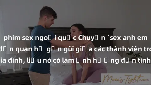 phim sex ngoại quốc Chuyện `sex anh em ruột` - Đề cập đến quan hệ gần gũi giữa các thành viên trong gia đình, liệu nó có làm ảnh hưởng đến tình cảm gia đình hay không?