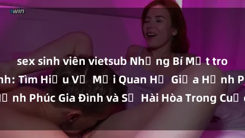 sex sinh viên vietsub Những Bí Mật trong Tình Dục Gia Đình: Tìm Hiểu Về Mối Quan Hệ Giữa Hạnh Phúc Gia Đình và Sự Hài Hòa Trong Cuộc Sống Tình Dục