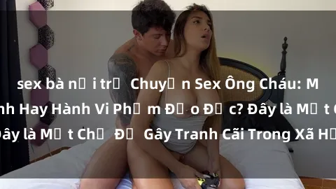 sex bà nội trợ Chuyện Sex Ông Cháu: Mối Quan Hệ Gia Đình Hay Hành Vi Phạm Đạo Đức? Đây là Một Chủ Đề Gây Tranh Cãi Trong Xã Hội Hiện Nay.