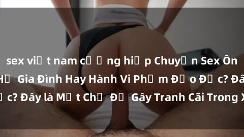 sex việt nam cưỡng hiếp Chuyện Sex Ông Cháu: Mối Quan Hệ Gia Đình Hay Hành Vi Phạm Đạo Đức? Đây là Một Chủ Đề Gây Tranh Cãi Trong Xã Hội Hiện Nay.