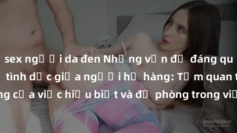 sex người da đen Những vấn đề đáng quan tâm về quan hệ tình dục giữa người họ hàng: Tầm quan trọng của việc hiểu biết và đề phòng trong việc tiếp xúc trong gia đình.
