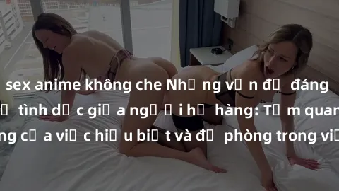 sex anime không che Những vấn đề đáng quan tâm về quan hệ tình dục giữa người họ hàng: Tầm quan trọng của việc hiểu biết và đề phòng trong việc tiếp xúc trong gia đình.